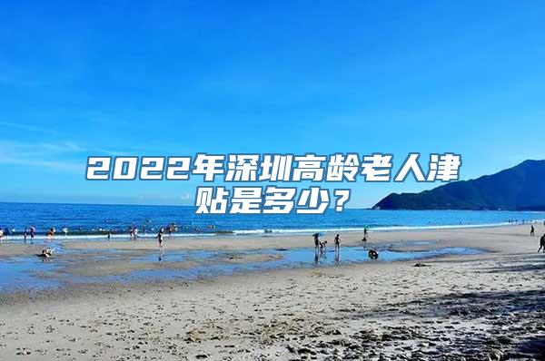 2022年深圳高龄老人津贴是多少？