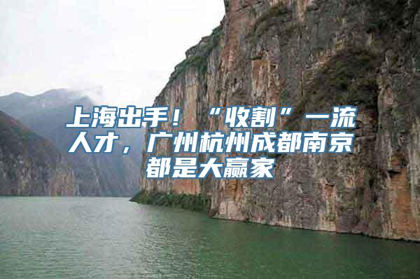 上海出手！“收割”一流人才，广州杭州成都南京都是大赢家