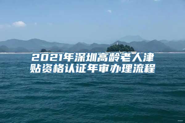 2021年深圳高龄老人津贴资格认证年审办理流程