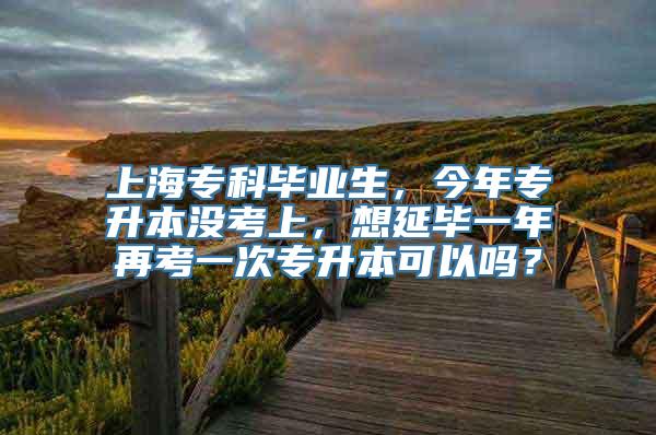 上海专科毕业生，今年专升本没考上，想延毕一年再考一次专升本可以吗？