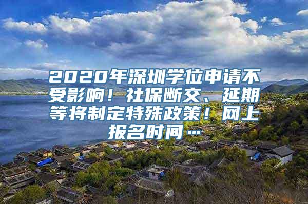 2020年深圳学位申请不受影响！社保断交、延期等将制定特殊政策！网上报名时间…