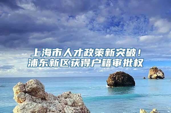 上海市人才政策新突破！浦东新区获得户籍审批权