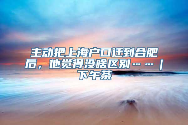 主动把上海户口迁到合肥后，他觉得没啥区别……｜下午茶