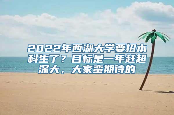 2022年西湖大学要招本科生了？目标是一年赶超深大，大家蛮期待的