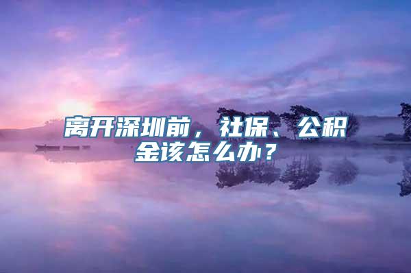 离开深圳前，社保、公积金该怎么办？