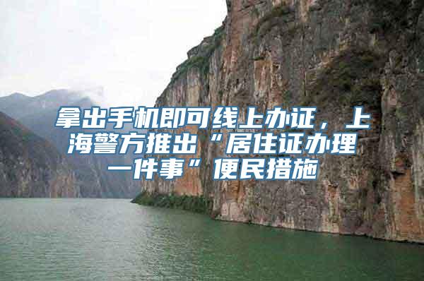 拿出手机即可线上办证，上海警方推出“居住证办理一件事”便民措施