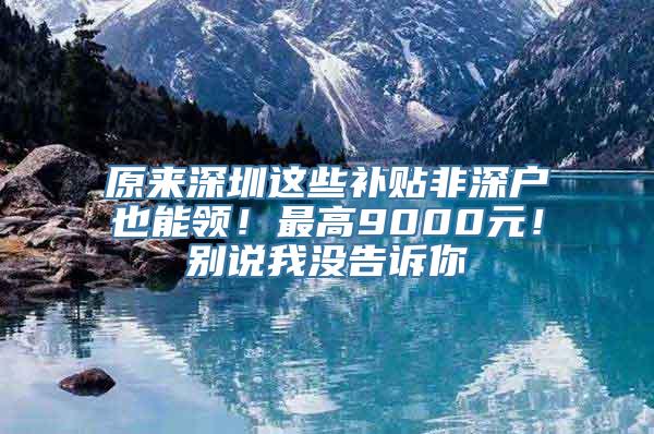 原来深圳这些补贴非深户也能领！最高9000元！别说我没告诉你