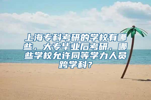 上海专科考研的学校有哪些，大专毕业后考研，哪些学校允许同等学力人员跨学科？