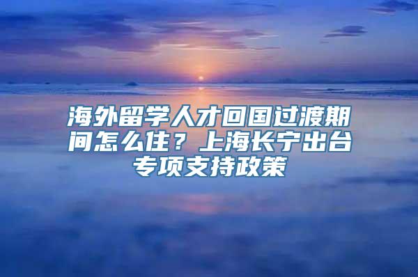 海外留学人才回国过渡期间怎么住？上海长宁出台专项支持政策