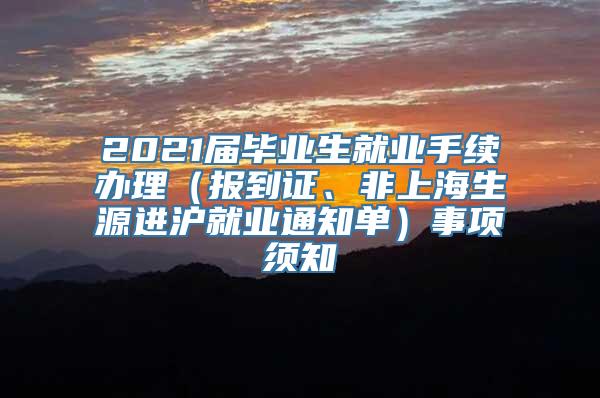 2021届毕业生就业手续办理（报到证、非上海生源进沪就业通知单）事项须知