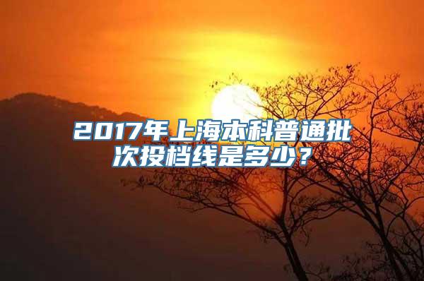 2017年上海本科普通批次投档线是多少？