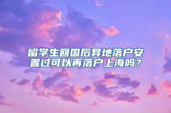 留学生回国后异地落户安置过可以再落户上海吗？