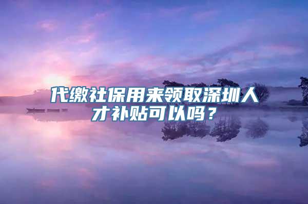 代缴社保用来领取深圳人才补贴可以吗？