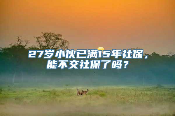 27岁小伙已满15年社保，能不交社保了吗？