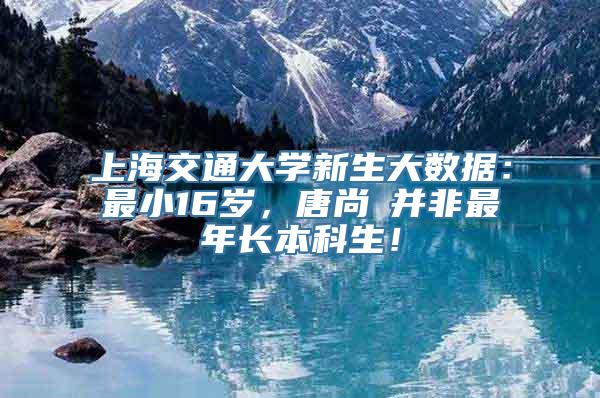 上海交通大学新生大数据：最小16岁，唐尚珺并非最年长本科生！