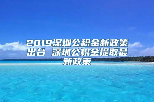 2019深圳公积金新政策出台 深圳公积金提取最新政策