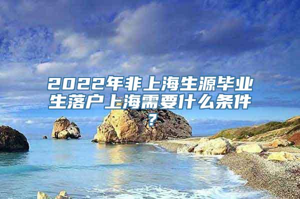 2022年非上海生源毕业生落户上海需要什么条件？