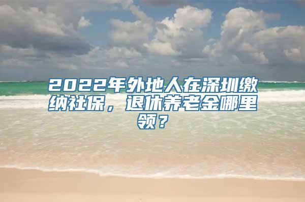 2022年外地人在深圳缴纳社保，退休养老金哪里领？