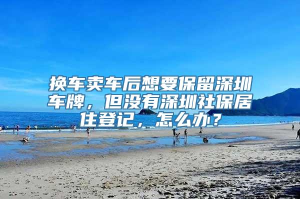 换车卖车后想要保留深圳车牌，但没有深圳社保居住登记，怎么办？