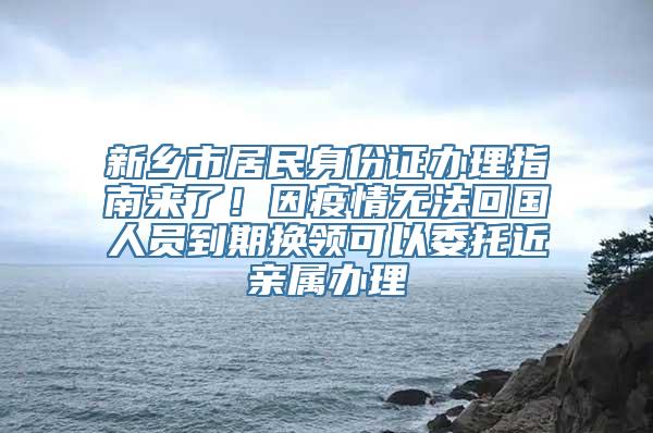 新乡市居民身份证办理指南来了！因疫情无法回国人员到期换领可以委托近亲属办理