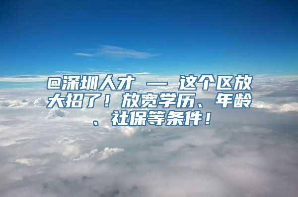 @深圳人才 — 这个区放大招了！放宽学历、年龄、社保等条件！