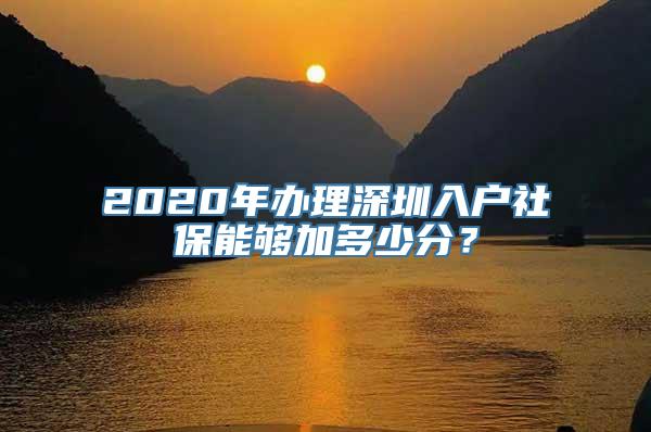 2020年办理深圳入户社保能够加多少分？