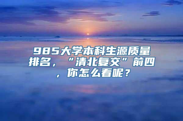 985大学本科生源质量排名，“清北复交”前四，你怎么看呢？