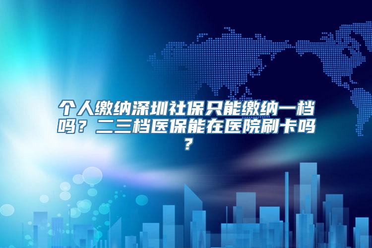 个人缴纳深圳社保只能缴纳一档吗？二三档医保能在医院刷卡吗？