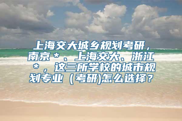 上海交大城乡规划考研，南京＊、上海交大、浙江＊，这三所学校的城市规划专业（考研)怎么选择？