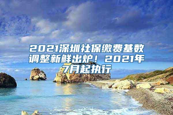 2021深圳社保缴费基数调整新鲜出炉！2021年7月起执行