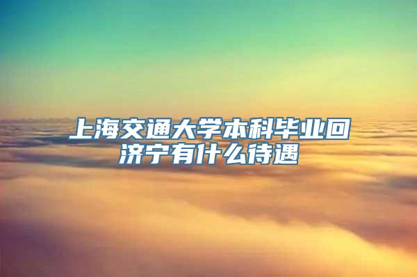 上海交通大学本科毕业回济宁有什么待遇