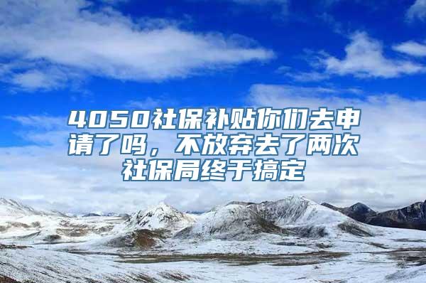 4050社保补贴你们去申请了吗，不放弃去了两次社保局终于搞定