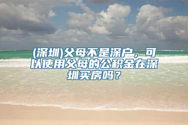 (深圳)父母不是深户，可以使用父母的公积金在深圳买房吗？