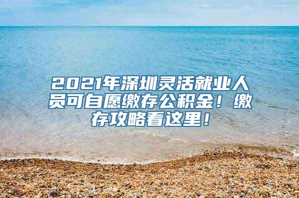 2021年深圳灵活就业人员可自愿缴存公积金！缴存攻略看这里！