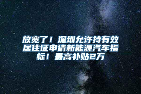 放宽了！深圳允许持有效居住证申请新能源汽车指标！最高补贴2万