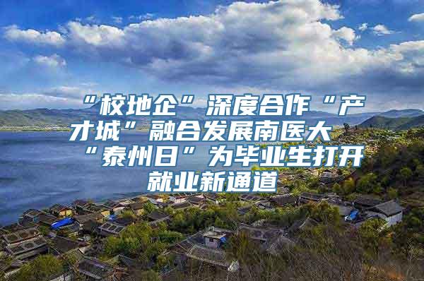 “校地企”深度合作“产才城”融合发展南医大“泰州日”为毕业生打开就业新通道