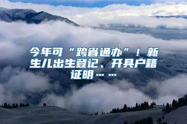 今年可“跨省通办”！新生儿出生登记、开具户籍证明……