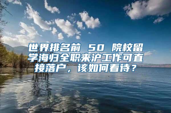 世界排名前 50 院校留学海归全职来沪工作可直接落户，该如何看待？