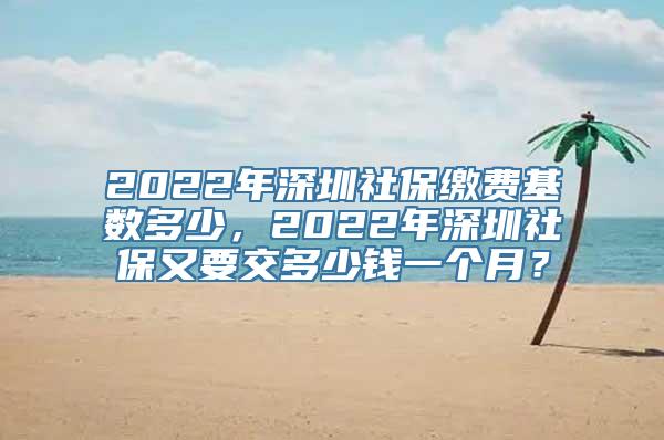 2022年深圳社保缴费基数多少，2022年深圳社保又要交多少钱一个月？