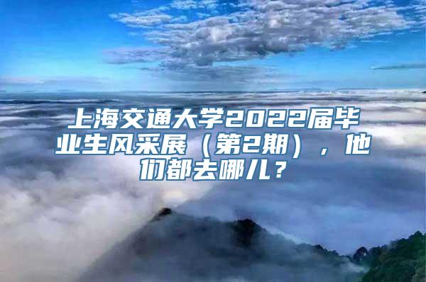 上海交通大学2022届毕业生风采展（第2期），他们都去哪儿？