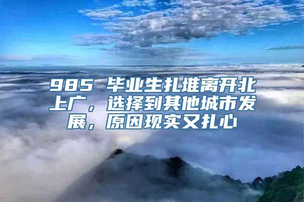 985 毕业生扎堆离开北上广，选择到其他城市发展，原因现实又扎心