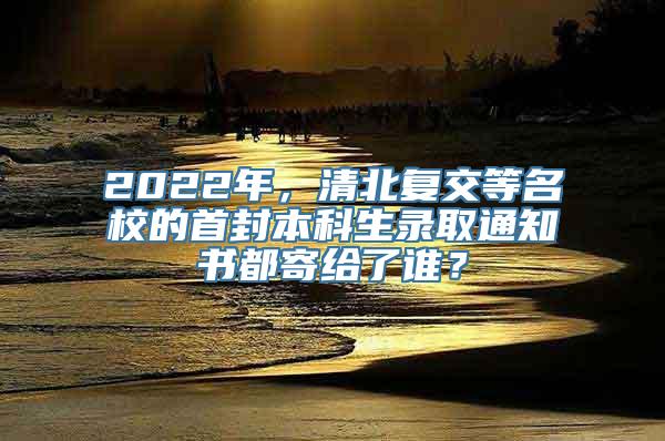 2022年，清北复交等名校的首封本科生录取通知书都寄给了谁？