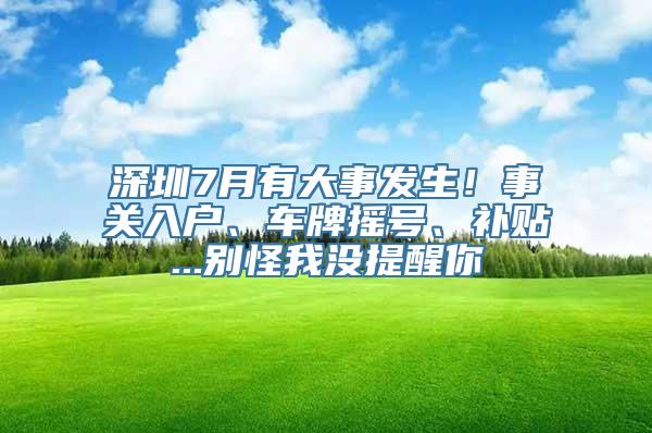 深圳7月有大事发生！事关入户、车牌摇号、补贴...别怪我没提醒你