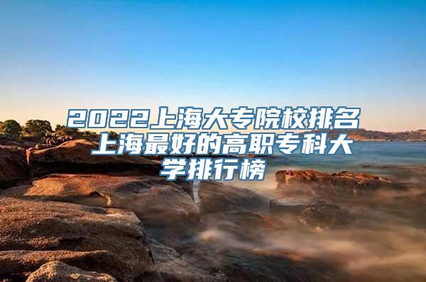 2022上海大专院校排名 上海最好的高职专科大学排行榜