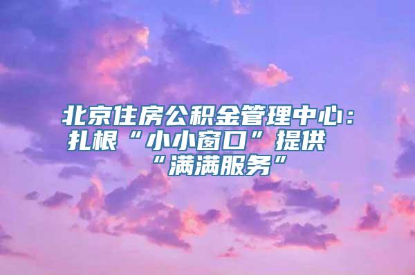 北京住房公积金管理中心：扎根“小小窗口”提供“满满服务”