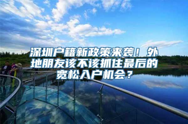 深圳户籍新政策来袭！外地朋友该不该抓住最后的宽松入户机会？