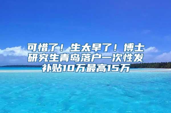 可惜了！生太早了！博士研究生青岛落户一次性发补贴10万最高15万