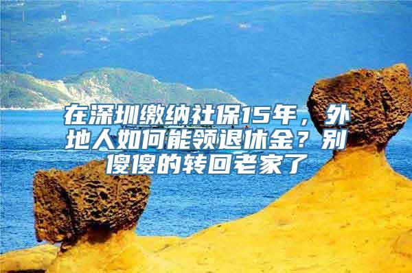 在深圳缴纳社保15年，外地人如何能领退休金？别傻傻的转回老家了