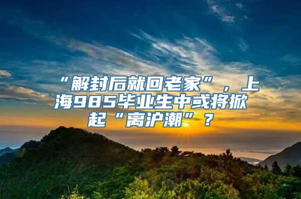 “解封后就回老家”，上海985毕业生中或将掀起“离沪潮”？