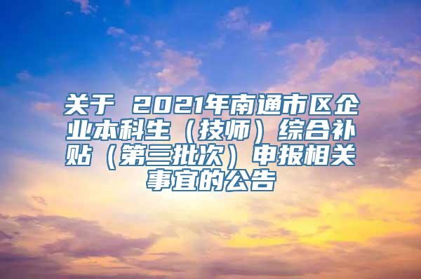 关于 2021年南通市区企业本科生（技师）综合补贴（第三批次）申报相关事宜的公告